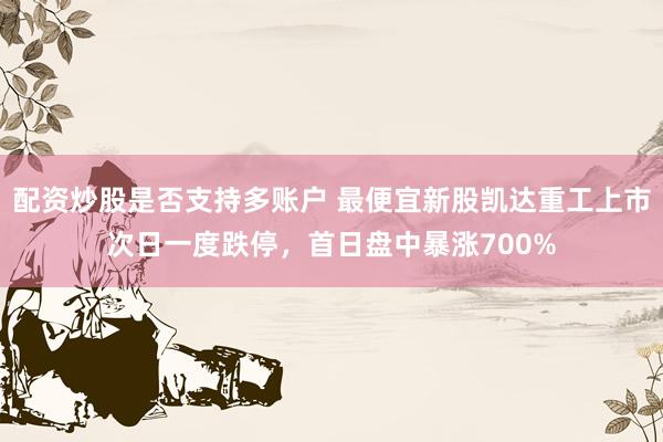 配资炒股是否支持多账户 最便宜新股凯达重工上市次日一度跌停，首日盘中暴涨700%