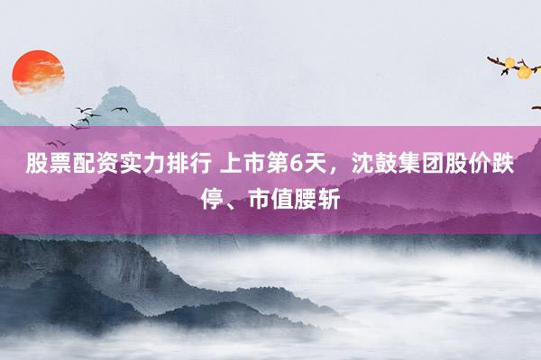 股票配资实力排行 上市第6天，沈鼓集团股价跌停、市值腰斩