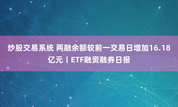 炒股交易系统 两融余额较前一交易日增加16.18亿元丨ETF融资融券日报