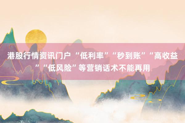 港股行情资讯门户 “低利率”“秒到账”“高收益”“低风险”等营销话术不能再用