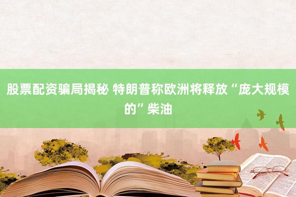 股票配资骗局揭秘 特朗普称欧洲将释放“庞大规模的”柴油