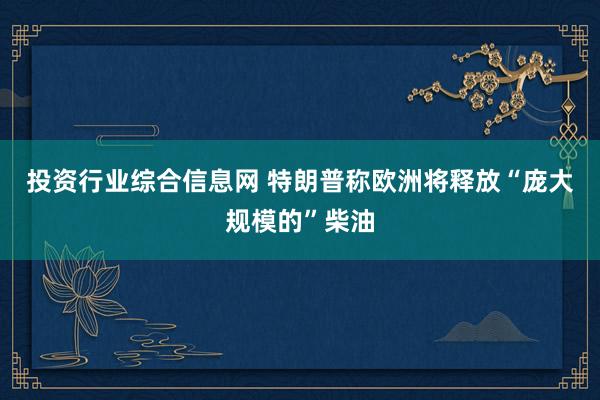 投资行业综合信息网 特朗普称欧洲将释放“庞大规模的”柴油