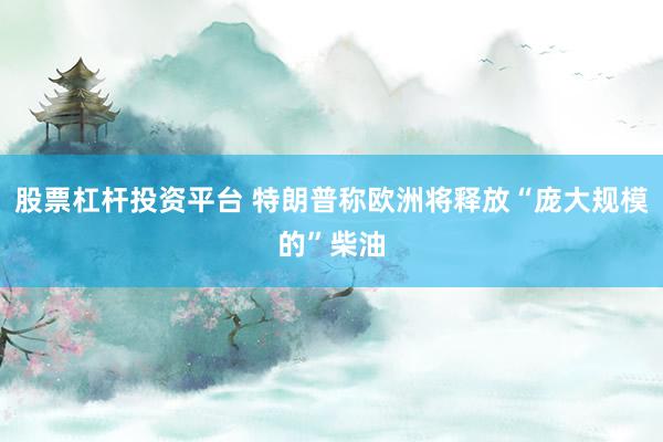 股票杠杆投资平台 特朗普称欧洲将释放“庞大规模的”柴油