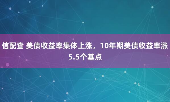 信配查 美债收益率集体上涨，10年期美债收益率涨5.5个基点