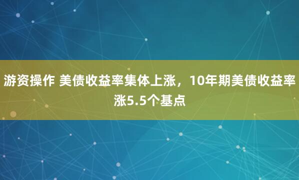 游资操作 美债收益率集体上涨，10年期美债收益率涨5.5个基点