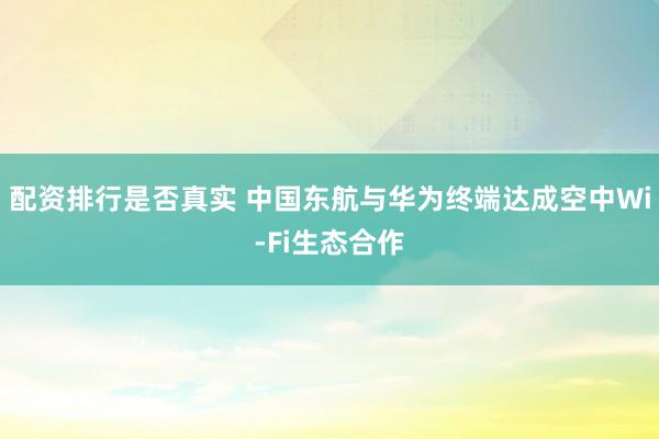 配资排行是否真实 中国东航与华为终端达成空中Wi-Fi生态合作