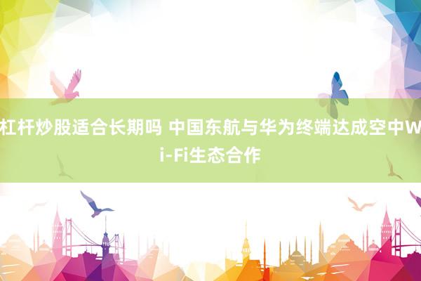 杠杆炒股适合长期吗 中国东航与华为终端达成空中Wi-Fi生态合作