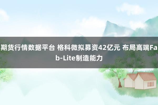 期货行情数据平台 格科微拟募资42亿元 布局高端Fab-Lite制造能力