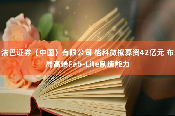 法巴证券（中国）有限公司 格科微拟募资42亿元 布局高端Fab-Lite制造能力