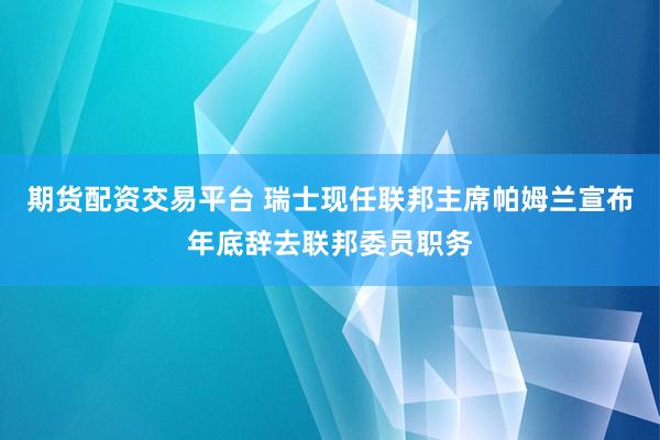 期货配资交易平台 瑞士现任联邦主席帕姆兰宣布年底辞去联邦委员职务