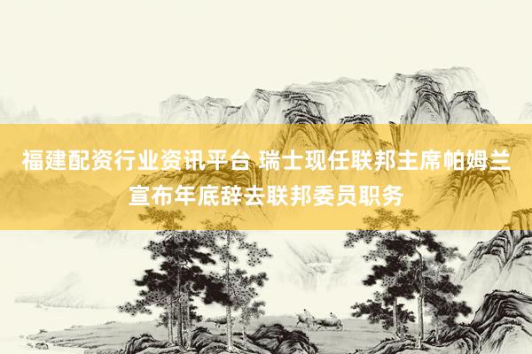 福建配资行业资讯平台 瑞士现任联邦主席帕姆兰宣布年底辞去联邦委员职务