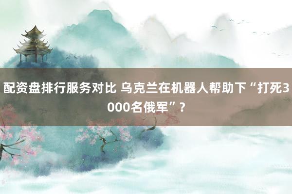 配资盘排行服务对比 乌克兰在机器人帮助下“打死3000名俄军”？