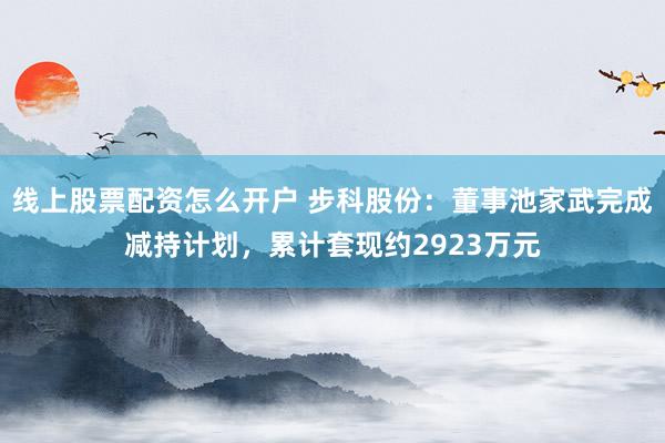 线上股票配资怎么开户 步科股份：董事池家武完成减持计划，累计套现约2923万元
