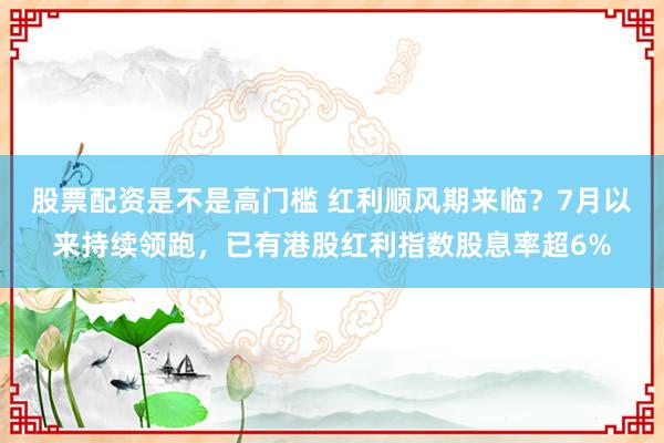股票配资是不是高门槛 红利顺风期来临？7月以来持续领跑，已有港股红利指数股息率超6%