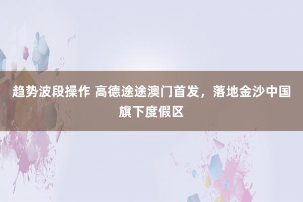 趋势波段操作 高德途途澳门首发，落地金沙中国旗下度假区
