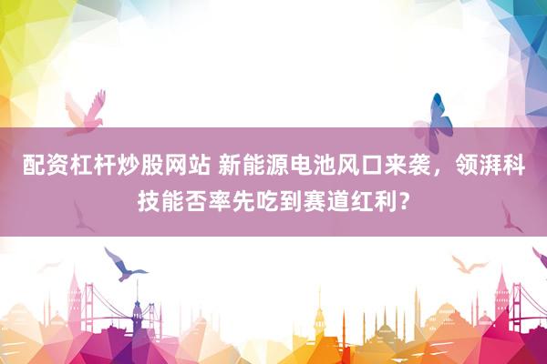 配资杠杆炒股网站 新能源电池风口来袭，领湃科技能否率先吃到赛道红利？
