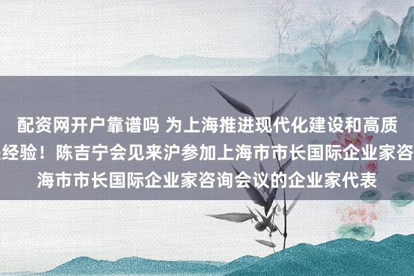 配资网开户靠谱吗 为上海推进现代化建设和高质量发展提供更多先进经验！陈吉宁会见来沪参加上海市市长国际企业家咨询会议的企业家代表