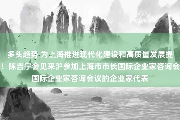 多头趋势 为上海推进现代化建设和高质量发展提供更多先进经验！陈吉宁会见来沪参加上海市市长国际企业家咨询会议的企业家代表