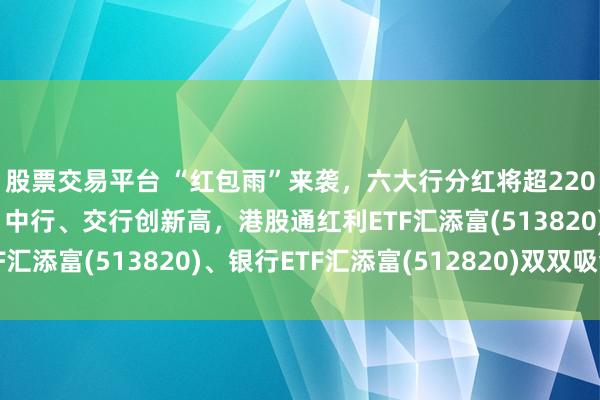 股票交易平台 “红包雨”来袭，六大行分红将超2200亿元！工行、建行、中行、交行创新高，港股通红利ETF汇添富(513820)、银行ETF汇添富(512820)双双吸金
