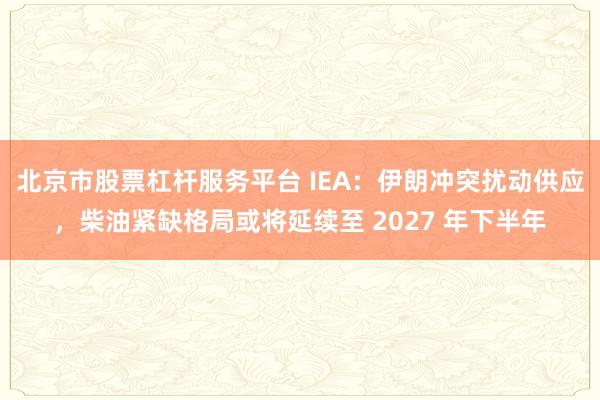 北京市股票杠杆服务平台 IEA：伊朗冲突扰动供应，柴油紧缺格局或将延续至 2027 年下半年