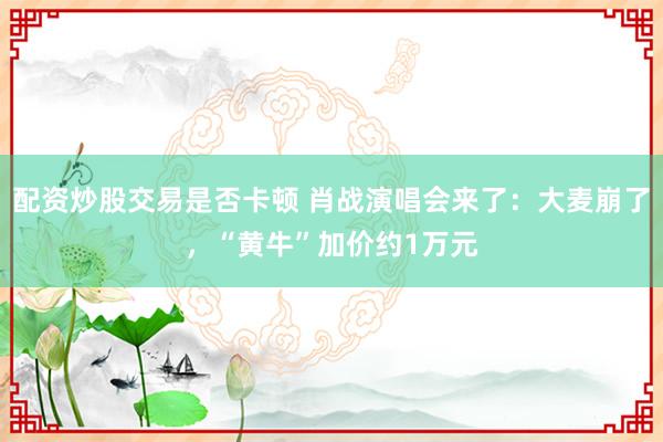 配资炒股交易是否卡顿 肖战演唱会来了：大麦崩了，“黄牛”加价约1万元