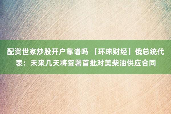 配资世家炒股开户靠谱吗 【环球财经】俄总统代表：未来几天将签署首批对美柴油供应合同