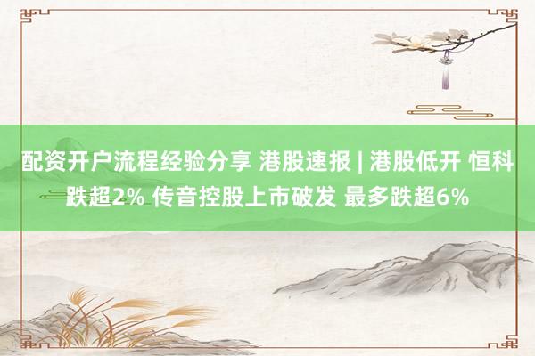 配资开户流程经验分享 港股速报 | 港股低开 恒科跌超2% 传音控股上市破发 最多跌超6%