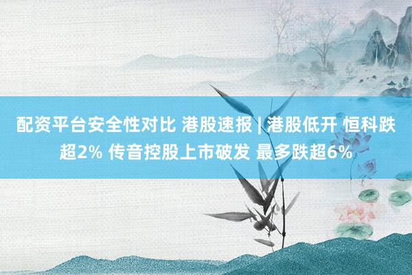 配资平台安全性对比 港股速报 | 港股低开 恒科跌超2% 传音控股上市破发 最多跌超6%