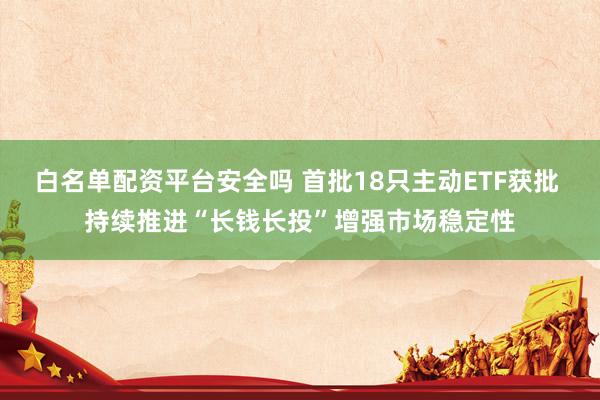 白名单配资平台安全吗 首批18只主动ETF获批 持续推进“长钱长投”增强市场稳定性