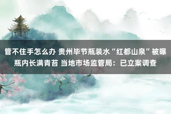 管不住手怎么办 贵州毕节瓶装水“红都山泉”被曝瓶内长满青苔 当地市场监管局：已立案调查