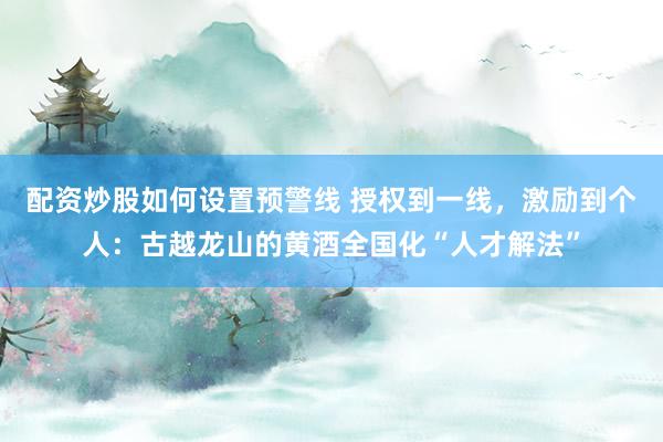 配资炒股如何设置预警线 授权到一线,激励到个人:古越龙山的黄酒全国化“人才解法”