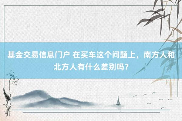 基金交易信息门户 在买车这个问题上，南方人和北方人有什么差别吗？