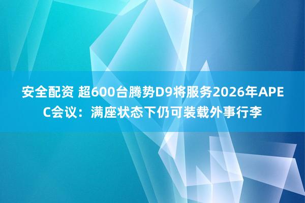 安全配资 超600台腾势D9将服务2026年APEC会议：满座状态下仍可装载外事行李
