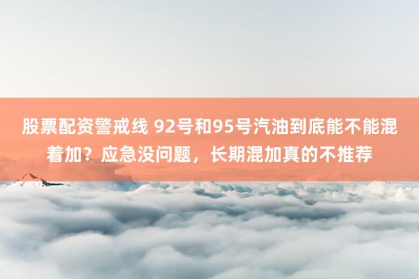 股票配资警戒线 92号和95号汽油到底能不能混着加？应急没问题，长期混加真的不推荐