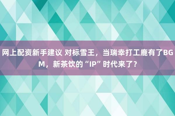 网上配资新手建议 对标雪王，当瑞幸打工鹿有了BGM，新茶饮的“IP”时代来了？