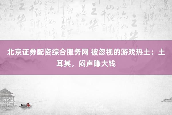 北京证券配资综合服务网 被忽视的游戏热土：土耳其，闷声赚大钱