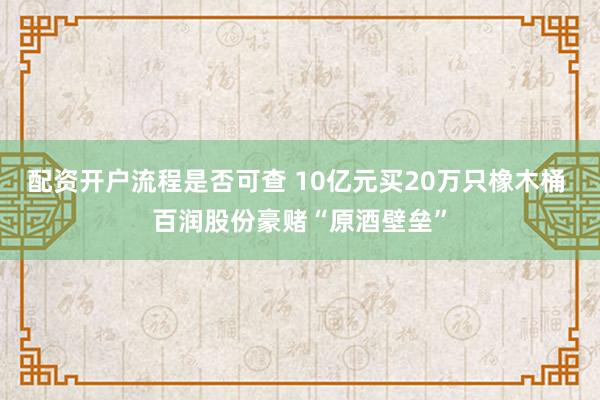 配资开户流程是否可查 10亿元买20万只橡木桶 百润股份豪赌“原酒壁垒”