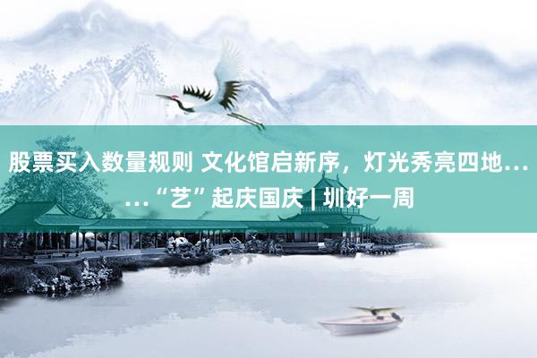 股票买入数量规则 文化馆启新序，灯光秀亮四地……“艺”起庆国庆 | 圳好一周