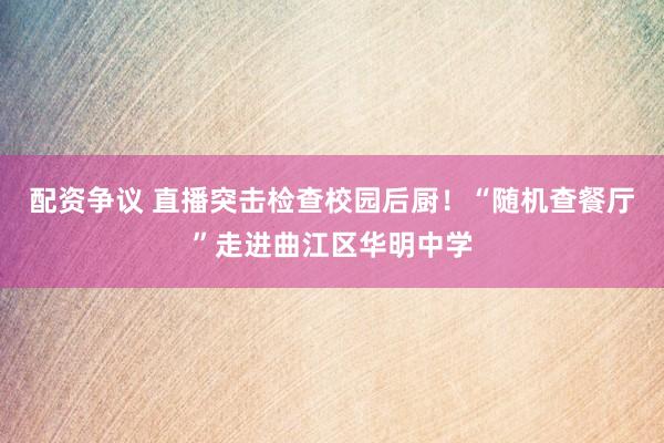 配资争议 直播突击检查校园后厨!“随机查餐厅”走进曲江区华明中学