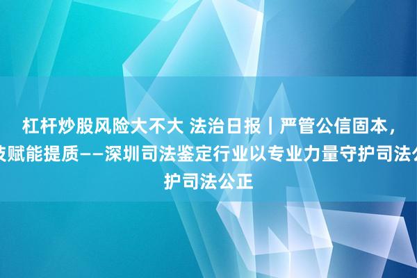 杠杆炒股风险大不大 法治日报｜严管公信固本，科技赋能提质——深圳司法鉴定行业以专业力量守护司法公正