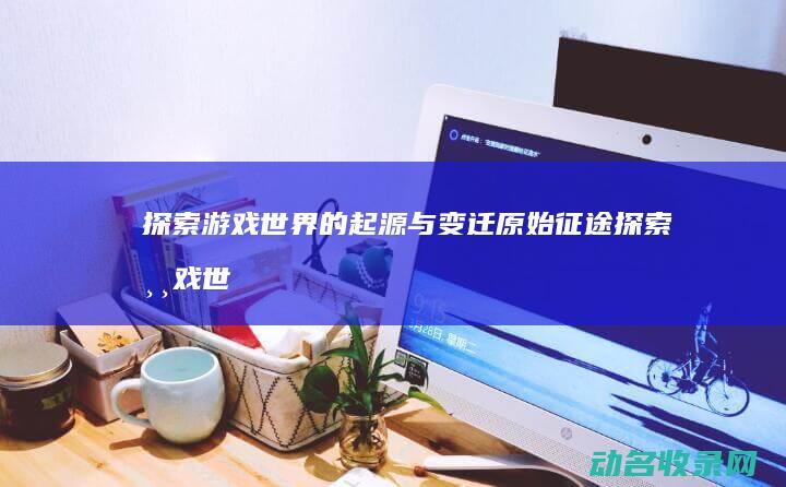 探索游戏世界的起源与变迁 原始征途 (探索游戏世界的无限可能)