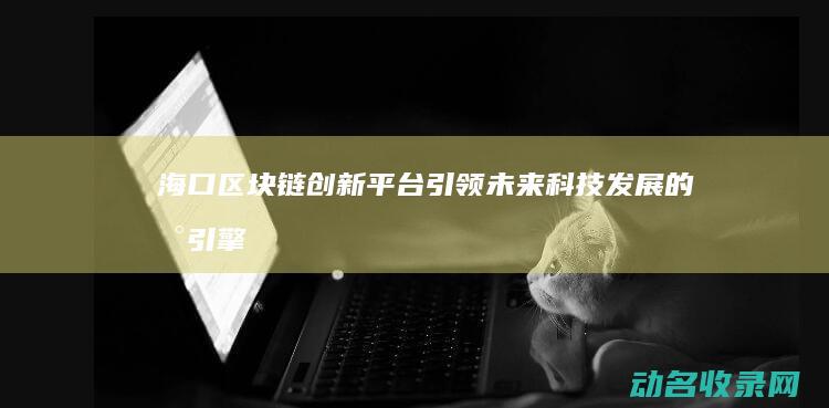海口区块链创新平台 引领未来科技发展的新引擎 (海口区块链公司)